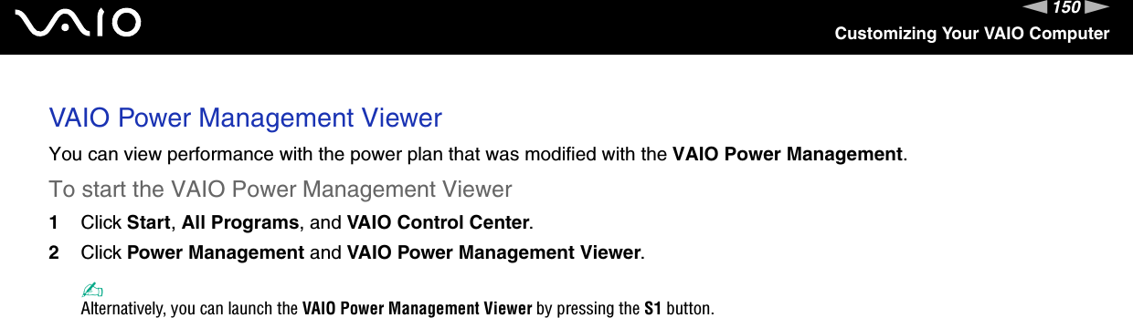 150nNCustomizing Your VAIO ComputerVAIO Power Management ViewerYou can view performance with the power plan that was modified with the VAIO Power Management.To start the VAIO Power Management Viewer1Click Start, All Programs, and VAIO Control Center.2Click Power Management and VAIO Power Management Viewer.✍Alternatively, you can launch the VAIO Power Management Viewer by pressing the S1 button.    