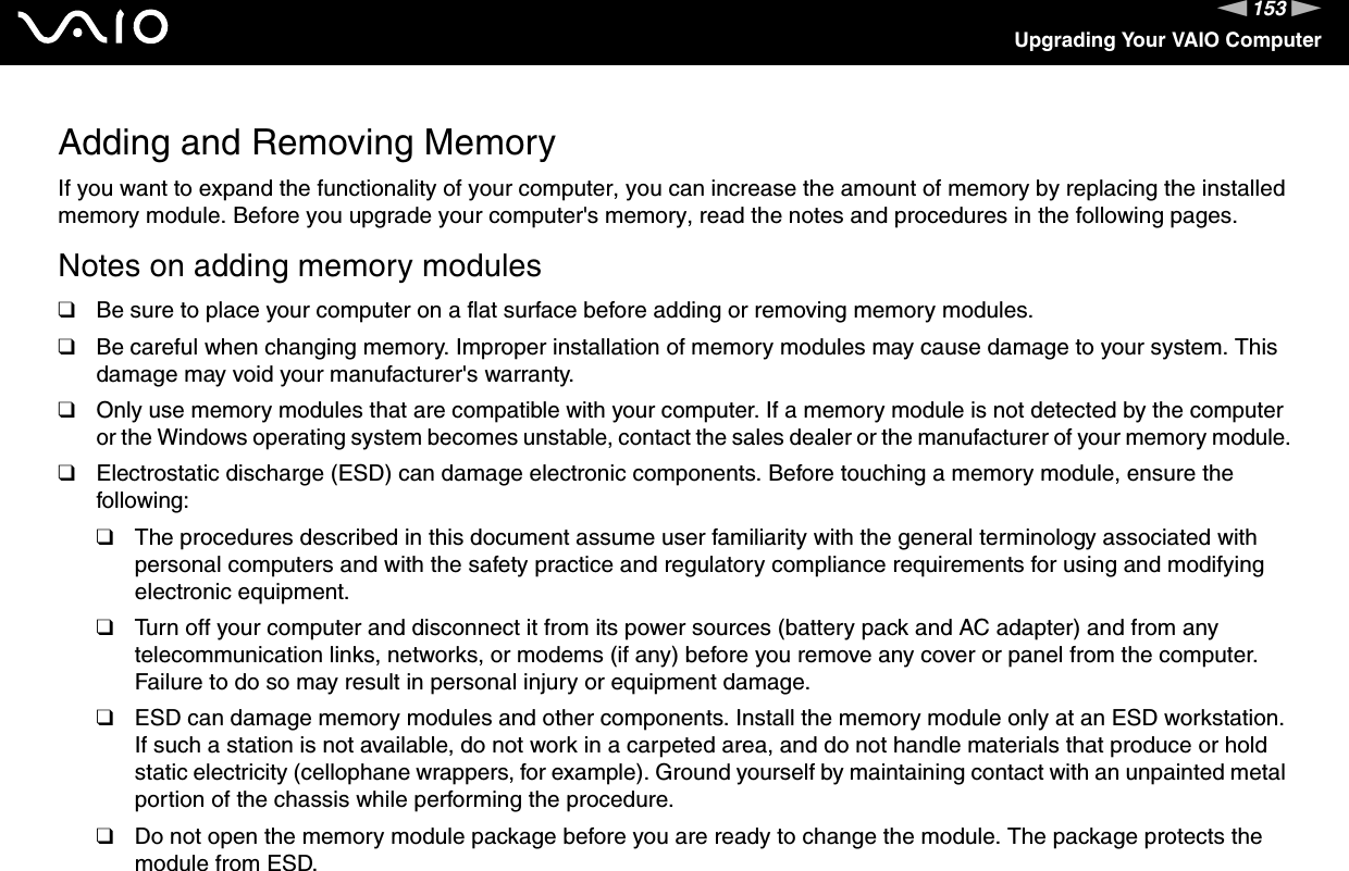 153nNUpgrading Your VAIO ComputerAdding and Removing MemoryIf you want to expand the functionality of your computer, you can increase the amount of memory by replacing the installed memory module. Before you upgrade your computer&apos;s memory, read the notes and procedures in the following pages.Notes on adding memory modules❑Be sure to place your computer on a flat surface before adding or removing memory modules.❑Be careful when changing memory. Improper installation of memory modules may cause damage to your system. This damage may void your manufacturer&apos;s warranty.❑Only use memory modules that are compatible with your computer. If a memory module is not detected by the computer or the Windows operating system becomes unstable, contact the sales dealer or the manufacturer of your memory module.❑Electrostatic discharge (ESD) can damage electronic components. Before touching a memory module, ensure the following:❑The procedures described in this document assume user familiarity with the general terminology associated with personal computers and with the safety practice and regulatory compliance requirements for using and modifying electronic equipment.❑Turn off your computer and disconnect it from its power sources (battery pack and AC adapter) and from any telecommunication links, networks, or modems (if any) before you remove any cover or panel from the computer. Failure to do so may result in personal injury or equipment damage.❑ESD can damage memory modules and other components. Install the memory module only at an ESD workstation. If such a station is not available, do not work in a carpeted area, and do not handle materials that produce or hold static electricity (cellophane wrappers, for example). Ground yourself by maintaining contact with an unpainted metal portion of the chassis while performing the procedure.❑Do not open the memory module package before you are ready to change the module. The package protects the module from ESD.