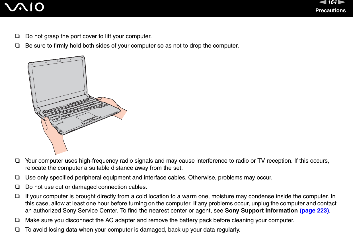 164nNPrecautions❑Do not grasp the port cover to lift your computer.❑Be sure to firmly hold both sides of your computer so as not to drop the computer.❑Your computer uses high-frequency radio signals and may cause interference to radio or TV reception. If this occurs, relocate the computer a suitable distance away from the set.❑Use only specified peripheral equipment and interface cables. Otherwise, problems may occur.❑Do not use cut or damaged connection cables.❑If your computer is brought directly from a cold location to a warm one, moisture may condense inside the computer. In this case, allow at least one hour before turning on the computer. If any problems occur, unplug the computer and contact an authorized Sony Service Center. To find the nearest center or agent, see Sony Support Information (page 223).❑Make sure you disconnect the AC adapter and remove the battery pack before cleaning your computer.❑To avoid losing data when your computer is damaged, back up your data regularly.