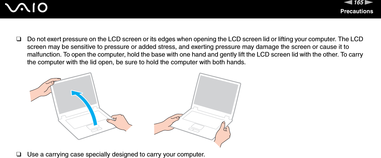165nNPrecautions❑Do not exert pressure on the LCD screen or its edges when opening the LCD screen lid or lifting your computer. The LCD screen may be sensitive to pressure or added stress, and exerting pressure may damage the screen or cause it to malfunction. To open the computer, hold the base with one hand and gently lift the LCD screen lid with the other. To carry the computer with the lid open, be sure to hold the computer with both hands.❑Use a carrying case specially designed to carry your computer. 