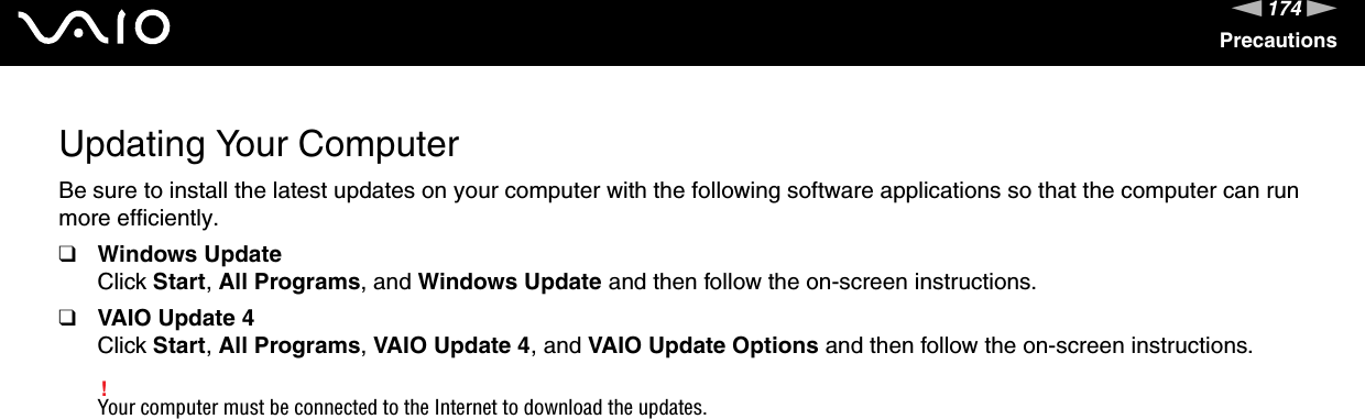 174nNPrecautionsUpdating Your ComputerBe sure to install the latest updates on your computer with the following software applications so that the computer can run more efficiently.❑Windows UpdateClick Start, All Programs, and Windows Update and then follow the on-screen instructions.❑VAIO Update 4Click Start, All Programs, VAIO Update 4, and VAIO Update Options and then follow the on-screen instructions.!Your computer must be connected to the Internet to download the updates. 