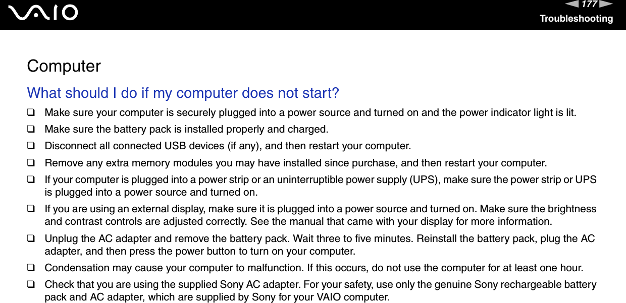 177nNTroubleshootingComputerWhat should I do if my computer does not start?❑Make sure your computer is securely plugged into a power source and turned on and the power indicator light is lit.❑Make sure the battery pack is installed properly and charged.❑Disconnect all connected USB devices (if any), and then restart your computer.❑Remove any extra memory modules you may have installed since purchase, and then restart your computer.❑If your computer is plugged into a power strip or an uninterruptible power supply (UPS), make sure the power strip or UPS is plugged into a power source and turned on.❑If you are using an external display, make sure it is plugged into a power source and turned on. Make sure the brightness and contrast controls are adjusted correctly. See the manual that came with your display for more information.❑Unplug the AC adapter and remove the battery pack. Wait three to five minutes. Reinstall the battery pack, plug the AC adapter, and then press the power button to turn on your computer.❑Condensation may cause your computer to malfunction. If this occurs, do not use the computer for at least one hour.❑Check that you are using the supplied Sony AC adapter. For your safety, use only the genuine Sony rechargeable battery pack and AC adapter, which are supplied by Sony for your VAIO computer. 