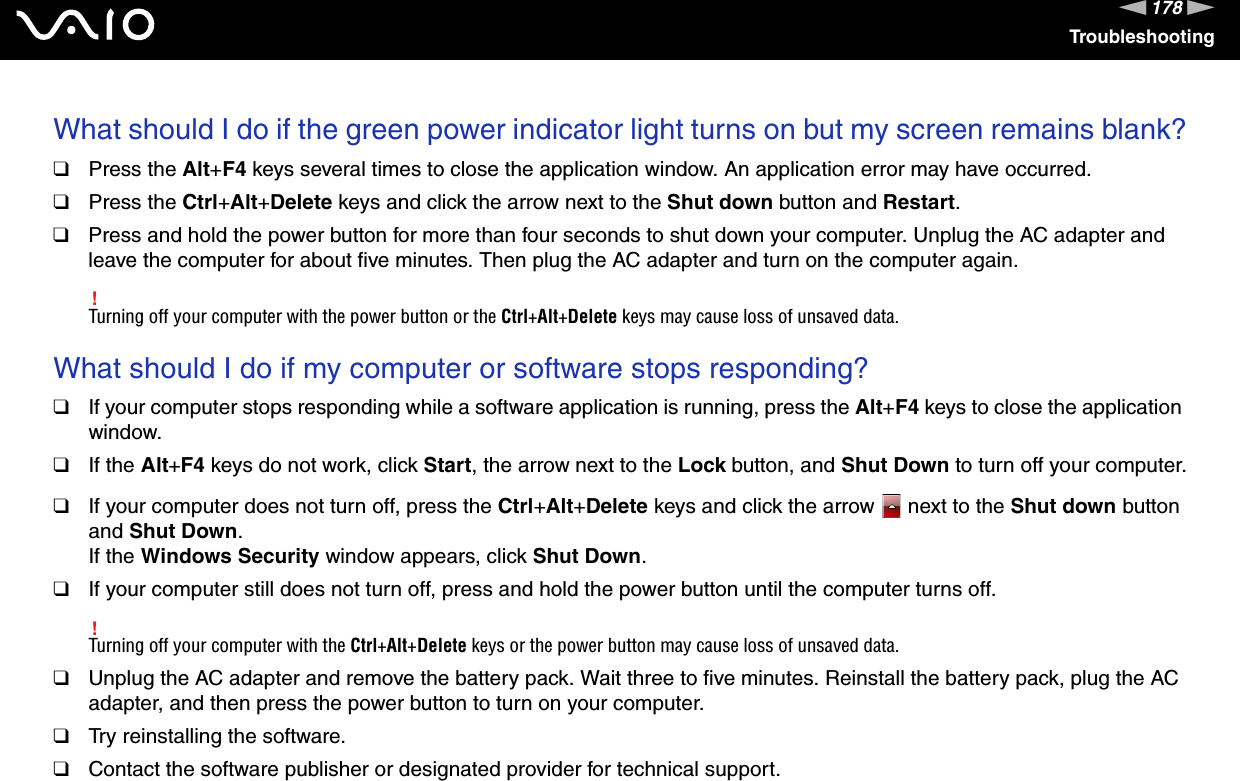 178nNTroubleshootingWhat should I do if the green power indicator light turns on but my screen remains blank?❑Press the Alt+F4 keys several times to close the application window. An application error may have occurred.❑Press the Ctrl+Alt+Delete keys and click the arrow next to the Shut down button and Restart.❑Press and hold the power button for more than four seconds to shut down your computer. Unplug the AC adapter and leave the computer for about five minutes. Then plug the AC adapter and turn on the computer again.!Turning off your computer with the power button or the Ctrl+Alt+Delete keys may cause loss of unsaved data. What should I do if my computer or software stops responding?❑If your computer stops responding while a software application is running, press the Alt+F4 keys to close the application window.❑If the Alt+F4 keys do not work, click Start, the arrow next to the Lock button, and Shut Down to turn off your computer.❑If your computer does not turn off, press the Ctrl+Alt+Delete keys and click the arrow   next to the Shut down button and Shut Down.If the Windows Security window appears, click Shut Down.❑If your computer still does not turn off, press and hold the power button until the computer turns off.!Turning off your computer with the Ctrl+Alt+Delete keys or the power button may cause loss of unsaved data.❑Unplug the AC adapter and remove the battery pack. Wait three to five minutes. Reinstall the battery pack, plug the AC adapter, and then press the power button to turn on your computer.❑Try reinstalling the software.❑Contact the software publisher or designated provider for technical support. 