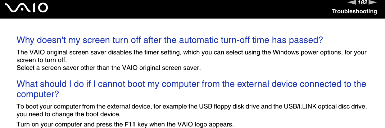 182nNTroubleshootingWhy doesn&apos;t my screen turn off after the automatic turn-off time has passed?The VAIO original screen saver disables the timer setting, which you can select using the Windows power options, for your screen to turn off.Select a screen saver other than the VAIO original screen saver. What should I do if I cannot boot my computer from the external device connected to the computer?To boot your computer from the external device, for example the USB floppy disk drive and the USB/i.LINK optical disc drive, you need to change the boot device.Turn on your computer and press the F11 key when the VAIO logo appears. 