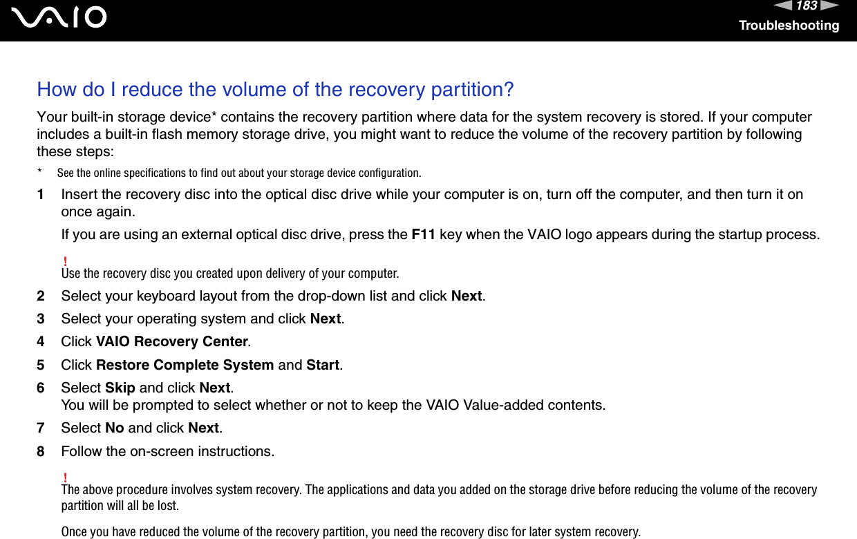 183nNTroubleshootingHow do I reduce the volume of the recovery partition?Your built-in storage device* contains the recovery partition where data for the system recovery is stored. If your computer includes a built-in flash memory storage drive, you might want to reduce the volume of the recovery partition by following these steps:* See the online specifications to find out about your storage device configuration.1Insert the recovery disc into the optical disc drive while your computer is on, turn off the computer, and then turn it on once again.If you are using an external optical disc drive, press the F11 key when the VAIO logo appears during the startup process.!Use the recovery disc you created upon delivery of your computer.2Select your keyboard layout from the drop-down list and click Next.3Select your operating system and click Next.4Click VAIO Recovery Center.5Click Restore Complete System and Start.6Select Skip and click Next.You will be prompted to select whether or not to keep the VAIO Value-added contents.7Select No and click Next.8Follow the on-screen instructions.!The above procedure involves system recovery. The applications and data you added on the storage drive before reducing the volume of the recovery partition will all be lost.Once you have reduced the volume of the recovery partition, you need the recovery disc for later system recovery. 