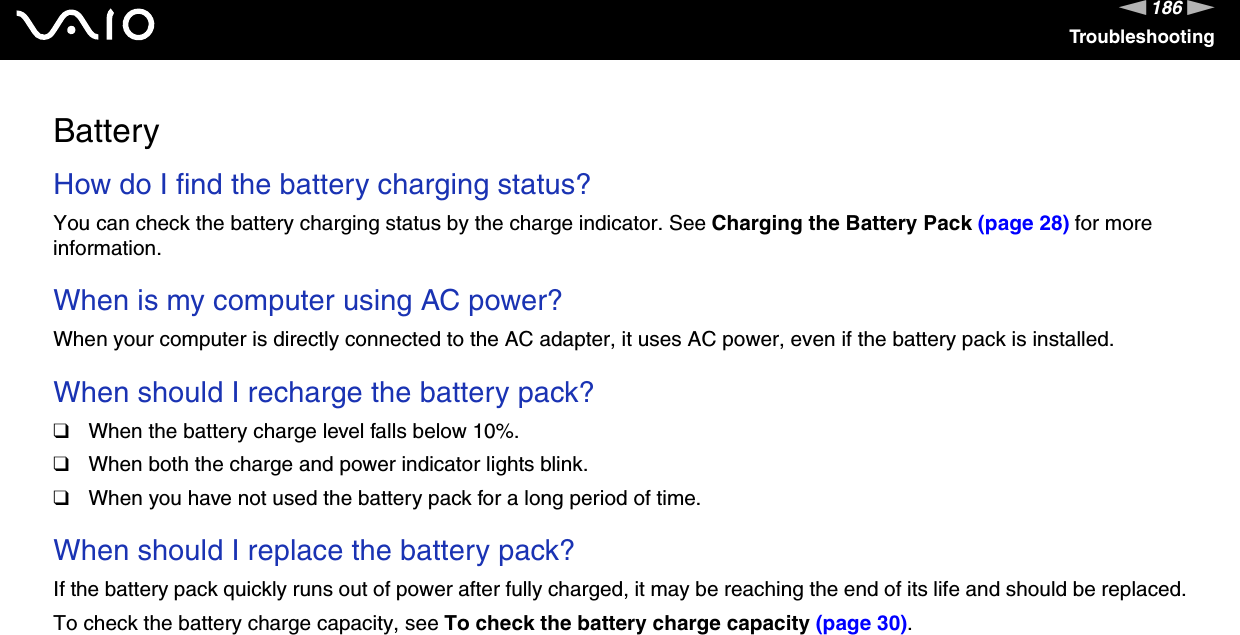 186nNTroubleshootingBatteryHow do I find the battery charging status? You can check the battery charging status by the charge indicator. See Charging the Battery Pack (page 28) for more information. When is my computer using AC power? When your computer is directly connected to the AC adapter, it uses AC power, even if the battery pack is installed. When should I recharge the battery pack? ❑When the battery charge level falls below 10%.❑When both the charge and power indicator lights blink.❑When you have not used the battery pack for a long period of time. When should I replace the battery pack?If the battery pack quickly runs out of power after fully charged, it may be reaching the end of its life and should be replaced.To check the battery charge capacity, see To check the battery charge capacity (page 30). 