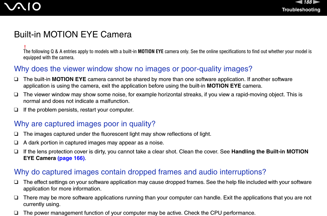 188nNTroubleshootingBuilt-in MOTION EYE Camera!The following Q &amp; A entries apply to models with a built-in MOTION EYE camera only. See the online specifications to find out whether your model is equipped with the camera.Why does the viewer window show no images or poor-quality images?❑The built-in MOTION EYE camera cannot be shared by more than one software application. If another software application is using the camera, exit the application before using the built-in MOTION EYE camera.❑The viewer window may show some noise, for example horizontal streaks, if you view a rapid-moving object. This is normal and does not indicate a malfunction.❑If the problem persists, restart your computer. Why are captured images poor in quality?❑The images captured under the fluorescent light may show reflections of light.❑A dark portion in captured images may appear as a noise.❑If the lens protection cover is dirty, you cannot take a clear shot. Clean the cover. See Handling the Built-in MOTION EYE Camera (page 166). Why do captured images contain dropped frames and audio interruptions?❑The effect settings on your software application may cause dropped frames. See the help file included with your software application for more information.❑There may be more software applications running than your computer can handle. Exit the applications that you are not currently using.❑The power management function of your computer may be active. Check the CPU performance.