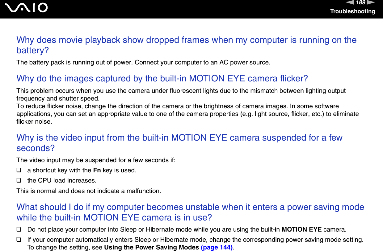 189nNTroubleshootingWhy does movie playback show dropped frames when my computer is running on the battery?The battery pack is running out of power. Connect your computer to an AC power source. Why do the images captured by the built-in MOTION EYE camera flicker?This problem occurs when you use the camera under fluorescent lights due to the mismatch between lighting output frequency and shutter speed.To reduce flicker noise, change the direction of the camera or the brightness of camera images. In some software applications, you can set an appropriate value to one of the camera properties (e.g. light source, flicker, etc.) to eliminate flicker noise. Why is the video input from the built-in MOTION EYE camera suspended for a few seconds?The video input may be suspended for a few seconds if:❑a shortcut key with the Fn key is used.❑the CPU load increases.This is normal and does not indicate a malfunction. What should I do if my computer becomes unstable when it enters a power saving mode while the built-in MOTION EYE camera is in use?❑Do not place your computer into Sleep or Hibernate mode while you are using the built-in MOTION EYE camera.❑If your computer automatically enters Sleep or Hibernate mode, change the corresponding power saving mode setting. To change the setting, see Using the Power Saving Modes (page 144).