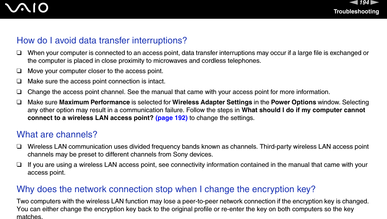 194nNTroubleshootingHow do I avoid data transfer interruptions?❑When your computer is connected to an access point, data transfer interruptions may occur if a large file is exchanged or the computer is placed in close proximity to microwaves and cordless telephones.❑Move your computer closer to the access point.❑Make sure the access point connection is intact. ❑Change the access point channel. See the manual that came with your access point for more information.❑Make sure Maximum Performance is selected for Wireless Adapter Settings in the Power Options window. Selecting any other option may result in a communication failure. Follow the steps in What should I do if my computer cannot connect to a wireless LAN access point? (page 192) to change the settings. What are channels?❑Wireless LAN communication uses divided frequency bands known as channels. Third-party wireless LAN access point channels may be preset to different channels from Sony devices.❑If you are using a wireless LAN access point, see connectivity information contained in the manual that came with your access point. Why does the network connection stop when I change the encryption key?Two computers with the wireless LAN function may lose a peer-to-peer network connection if the encryption key is changed. You can either change the encryption key back to the original profile or re-enter the key on both computers so the key matches.  