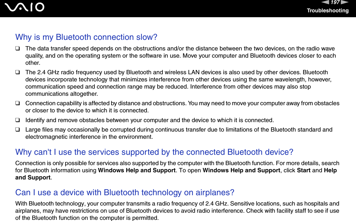 197nNTroubleshootingWhy is my Bluetooth connection slow?❑The data transfer speed depends on the obstructions and/or the distance between the two devices, on the radio wave quality, and on the operating system or the software in use. Move your computer and Bluetooth devices closer to each other.❑The 2.4 GHz radio frequency used by Bluetooth and wireless LAN devices is also used by other devices. Bluetooth devices incorporate technology that minimizes interference from other devices using the same wavelength, however, communication speed and connection range may be reduced. Interference from other devices may also stop communications altogether.❑Connection capability is affected by distance and obstructions. You may need to move your computer away from obstacles or closer to the device to which it is connected.❑Identify and remove obstacles between your computer and the device to which it is connected.❑Large files may occasionally be corrupted during continuous transfer due to limitations of the Bluetooth standard and electromagnetic interference in the environment. Why can&apos;t I use the services supported by the connected Bluetooth device?Connection is only possible for services also supported by the computer with the Bluetooth function. For more details, search for Bluetooth information using Windows Help and Support. To open Windows Help and Support, click Start and Help and Support. Can I use a device with Bluetooth technology on airplanes?With Bluetooth technology, your computer transmits a radio frequency of 2.4 GHz. Sensitive locations, such as hospitals and airplanes, may have restrictions on use of Bluetooth devices to avoid radio interference. Check with facility staff to see if use of the Bluetooth function on the computer is permitted. 