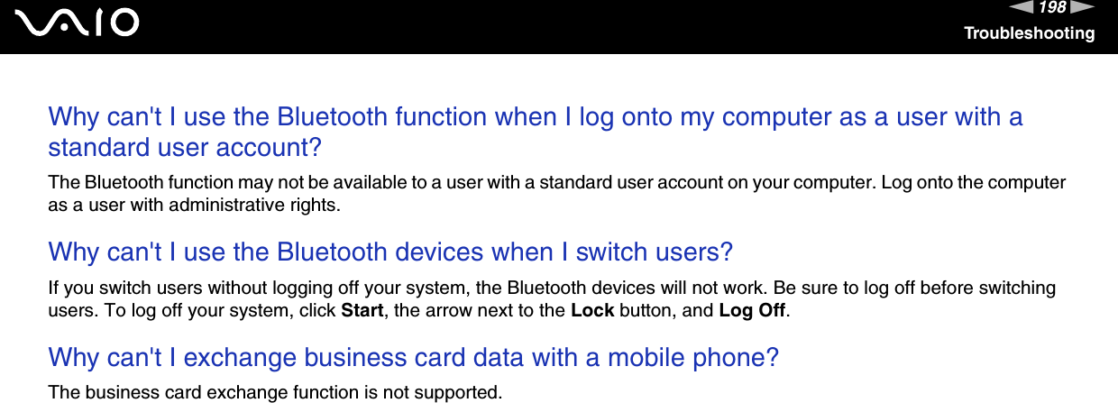 198nNTroubleshootingWhy can&apos;t I use the Bluetooth function when I log onto my computer as a user with a standard user account?The Bluetooth function may not be available to a user with a standard user account on your computer. Log onto the computer as a user with administrative rights. Why can&apos;t I use the Bluetooth devices when I switch users?If you switch users without logging off your system, the Bluetooth devices will not work. Be sure to log off before switching users. To log off your system, click Start, the arrow next to the Lock button, and Log Off. Why can&apos;t I exchange business card data with a mobile phone?The business card exchange function is not supported.  