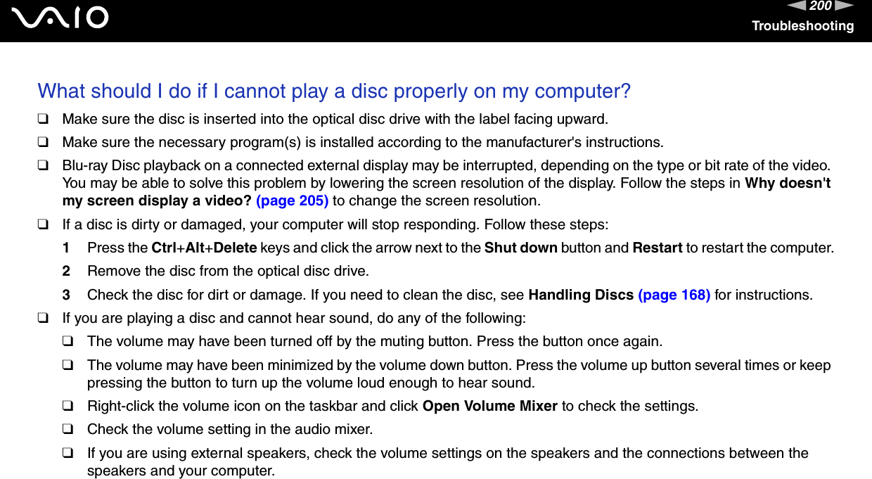 200nNTroubleshootingWhat should I do if I cannot play a disc properly on my computer?❑Make sure the disc is inserted into the optical disc drive with the label facing upward.❑Make sure the necessary program(s) is installed according to the manufacturer&apos;s instructions.❑Blu-ray Disc playback on a connected external display may be interrupted, depending on the type or bit rate of the video. You may be able to solve this problem by lowering the screen resolution of the display. Follow the steps in Why doesn&apos;t my screen display a video? (page 205) to change the screen resolution.❑If a disc is dirty or damaged, your computer will stop responding. Follow these steps:1Press the Ctrl+Alt+Delete keys and click the arrow next to the Shut down button and Restart to restart the computer.2Remove the disc from the optical disc drive.3Check the disc for dirt or damage. If you need to clean the disc, see Handling Discs (page 168) for instructions.❑If you are playing a disc and cannot hear sound, do any of the following:❑The volume may have been turned off by the muting button. Press the button once again.❑The volume may have been minimized by the volume down button. Press the volume up button several times or keep pressing the button to turn up the volume loud enough to hear sound.❑Right-click the volume icon on the taskbar and click Open Volume Mixer to check the settings.❑Check the volume setting in the audio mixer.❑If you are using external speakers, check the volume settings on the speakers and the connections between the speakers and your computer.