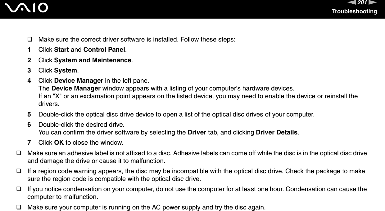 201nNTroubleshooting❑Make sure the correct driver software is installed. Follow these steps:1Click Start and Control Panel.2Click System and Maintenance.3Click System.4Click Device Manager in the left pane.The Device Manager window appears with a listing of your computer&apos;s hardware devices.If an &quot;X&quot; or an exclamation point appears on the listed device, you may need to enable the device or reinstall the drivers.5Double-click the optical disc drive device to open a list of the optical disc drives of your computer.6Double-click the desired drive.You can confirm the driver software by selecting the Driver tab, and clicking Driver Details.7Click OK to close the window.❑Make sure an adhesive label is not affixed to a disc. Adhesive labels can come off while the disc is in the optical disc drive and damage the drive or cause it to malfunction.❑If a region code warning appears, the disc may be incompatible with the optical disc drive. Check the package to make sure the region code is compatible with the optical disc drive.❑If you notice condensation on your computer, do not use the computer for at least one hour. Condensation can cause the computer to malfunction.❑Make sure your computer is running on the AC power supply and try the disc again. 