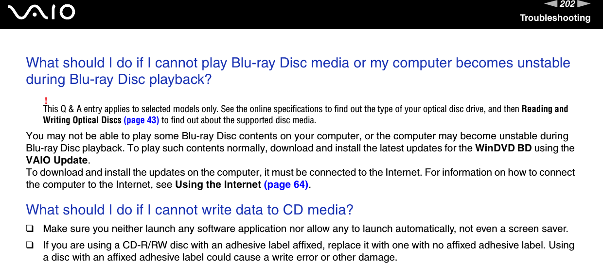 202nNTroubleshootingWhat should I do if I cannot play Blu-ray Disc media or my computer becomes unstable during Blu-ray Disc playback?!This Q &amp; A entry applies to selected models only. See the online specifications to find out the type of your optical disc drive, and then Reading and Writing Optical Discs (page 43) to find out about the supported disc media.You may not be able to play some Blu-ray Disc contents on your computer, or the computer may become unstable during Blu-ray Disc playback. To play such contents normally, download and install the latest updates for the WinDVD BD using the VAIO Update.To download and install the updates on the computer, it must be connected to the Internet. For information on how to connect the computer to the Internet, see Using the Internet (page 64). What should I do if I cannot write data to CD media?❑Make sure you neither launch any software application nor allow any to launch automatically, not even a screen saver.❑If you are using a CD-R/RW disc with an adhesive label affixed, replace it with one with no affixed adhesive label. Using a disc with an affixed adhesive label could cause a write error or other damage. 