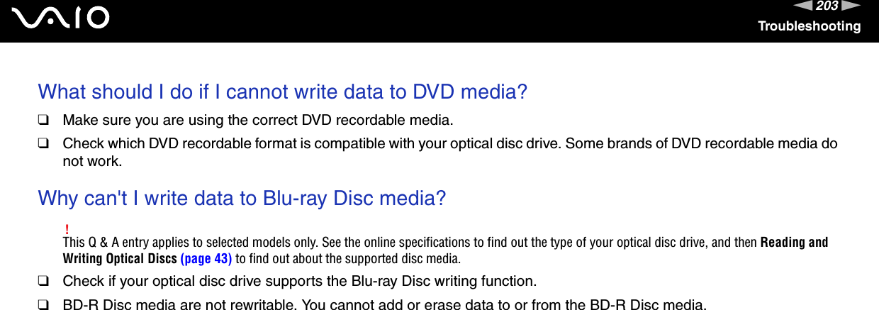 203nNTroubleshootingWhat should I do if I cannot write data to DVD media?❑Make sure you are using the correct DVD recordable media.❑Check which DVD recordable format is compatible with your optical disc drive. Some brands of DVD recordable media do not work. Why can&apos;t I write data to Blu-ray Disc media?!This Q &amp; A entry applies to selected models only. See the online specifications to find out the type of your optical disc drive, and then Reading and Writing Optical Discs (page 43) to find out about the supported disc media.❑Check if your optical disc drive supports the Blu-ray Disc writing function.❑BD-R Disc media are not rewritable. You cannot add or erase data to or from the BD-R Disc media. 