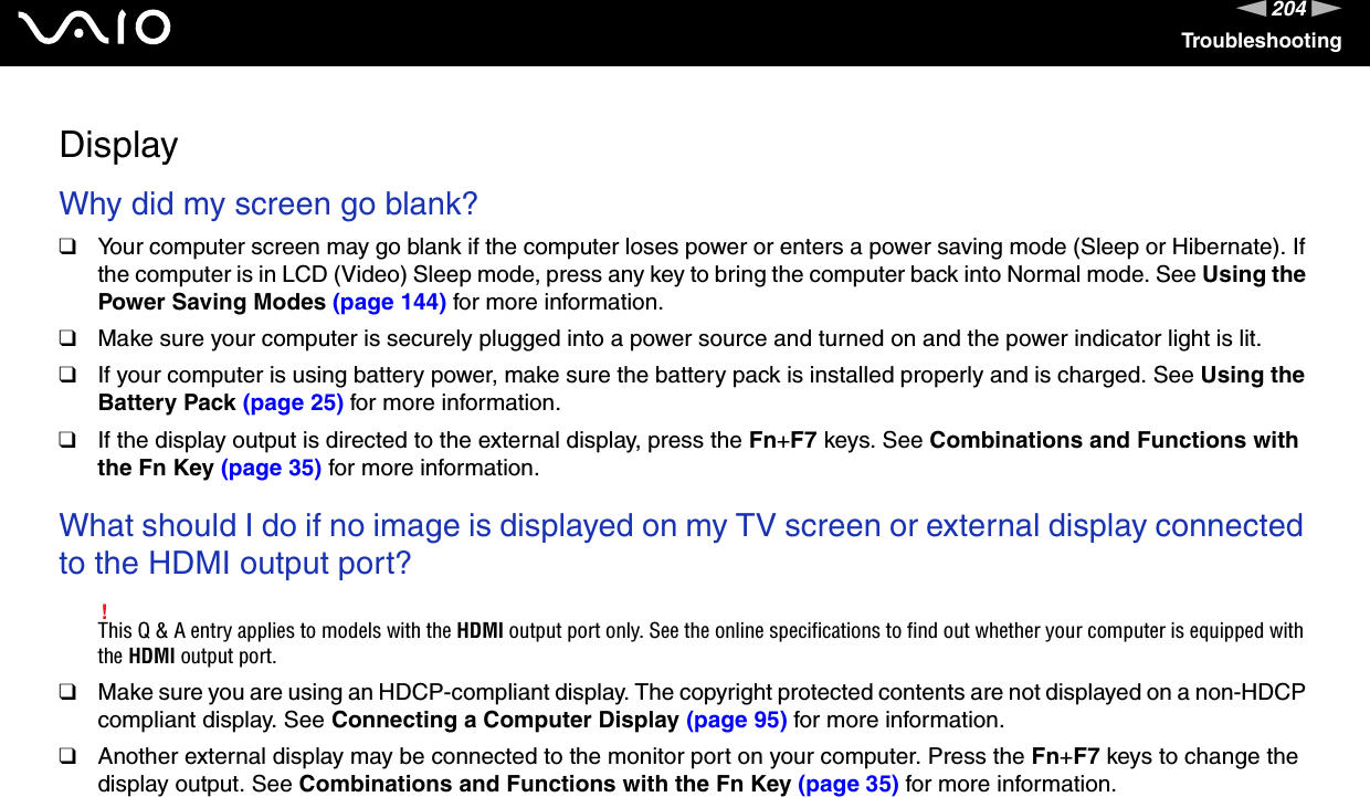 204nNTroubleshootingDisplayWhy did my screen go blank?❑Your computer screen may go blank if the computer loses power or enters a power saving mode (Sleep or Hibernate). If the computer is in LCD (Video) Sleep mode, press any key to bring the computer back into Normal mode. See Using the Power Saving Modes (page 144) for more information.❑Make sure your computer is securely plugged into a power source and turned on and the power indicator light is lit.❑If your computer is using battery power, make sure the battery pack is installed properly and is charged. See Using the Battery Pack (page 25) for more information.❑If the display output is directed to the external display, press the Fn+F7 keys. See Combinations and Functions with the Fn Key (page 35) for more information. What should I do if no image is displayed on my TV screen or external display connected to the HDMI output port?!This Q &amp; A entry applies to models with the HDMI output port only. See the online specifications to find out whether your computer is equipped with the HDMI output port.❑Make sure you are using an HDCP-compliant display. The copyright protected contents are not displayed on a non-HDCP compliant display. See Connecting a Computer Display (page 95) for more information.❑Another external display may be connected to the monitor port on your computer. Press the Fn+F7 keys to change the display output. See Combinations and Functions with the Fn Key (page 35) for more information. 