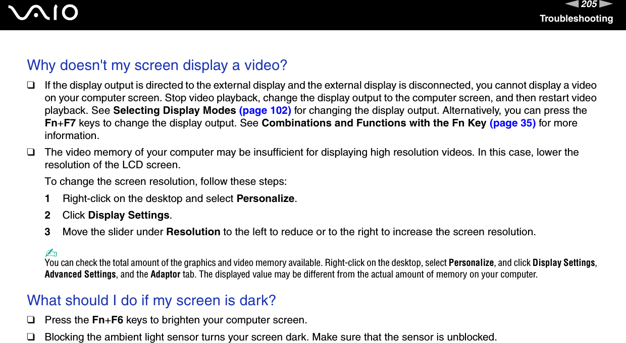 205nNTroubleshootingWhy doesn&apos;t my screen display a video?❑If the display output is directed to the external display and the external display is disconnected, you cannot display a video on your computer screen. Stop video playback, change the display output to the computer screen, and then restart video playback. See Selecting Display Modes (page 102) for changing the display output. Alternatively, you can press the Fn+F7 keys to change the display output. See Combinations and Functions with the Fn Key (page 35) for more information.❑The video memory of your computer may be insufficient for displaying high resolution videos. In this case, lower the resolution of the LCD screen. To change the screen resolution, follow these steps:1Right-click on the desktop and select Personalize. 2Click Display Settings.3Move the slider under Resolution to the left to reduce or to the right to increase the screen resolution.✍You can check the total amount of the graphics and video memory available. Right-click on the desktop, select Personalize, and click Display Settings, Advanced Settings, and the Adaptor tab. The displayed value may be different from the actual amount of memory on your computer. What should I do if my screen is dark?❑Press the Fn+F6 keys to brighten your computer screen.❑Blocking the ambient light sensor turns your screen dark. Make sure that the sensor is unblocked. 