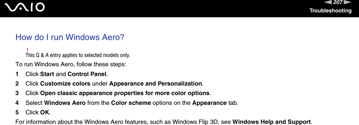 207nNTroubleshootingHow do I run Windows Aero?!This Q &amp; A entry applies to selected models only.To run Windows Aero, follow these steps:1Click Start and Control Panel.2Click Customize colors under Appearance and Personalization.3Click Open classic appearance properties for more color options.4Select Windows Aero from the Color scheme options on the Appearance tab.5Click OK.For information about the Windows Aero features, such as Windows Flip 3D, see Windows Help and Support.  