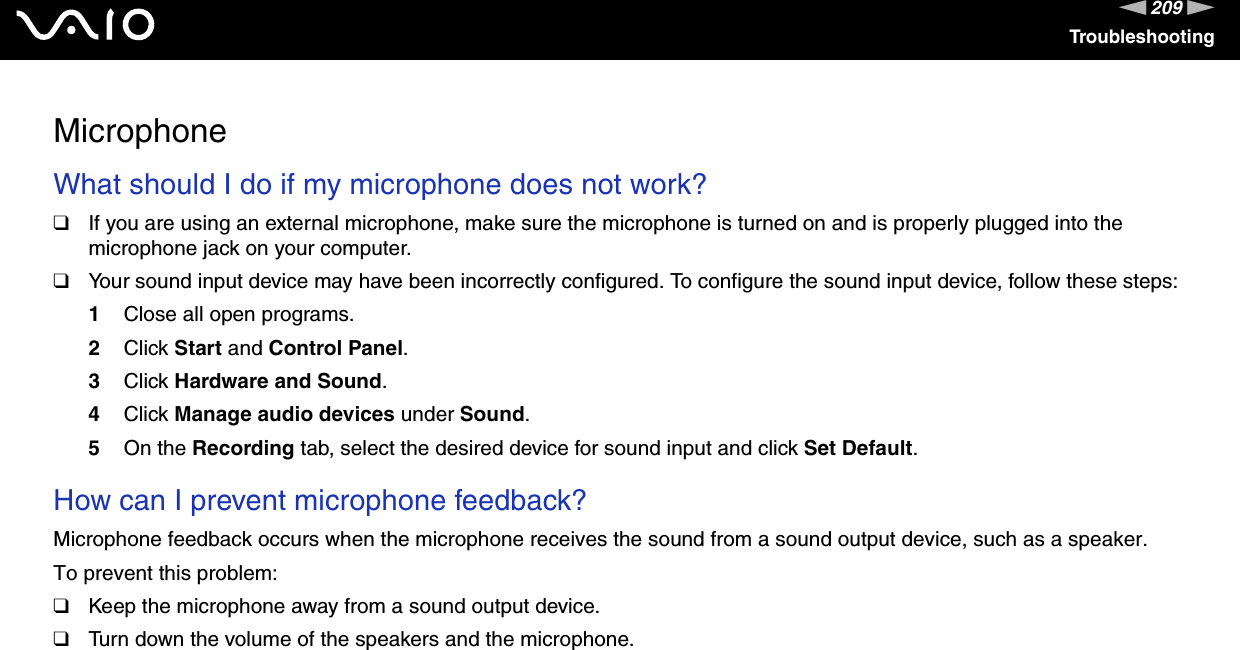 209nNTroubleshootingMicrophoneWhat should I do if my microphone does not work?❑If you are using an external microphone, make sure the microphone is turned on and is properly plugged into the microphone jack on your computer.❑Your sound input device may have been incorrectly configured. To configure the sound input device, follow these steps:1Close all open programs.2Click Start and Control Panel.3Click Hardware and Sound.4Click Manage audio devices under Sound.5On the Recording tab, select the desired device for sound input and click Set Default. How can I prevent microphone feedback?Microphone feedback occurs when the microphone receives the sound from a sound output device, such as a speaker.To prevent this problem:❑Keep the microphone away from a sound output device.❑Turn down the volume of the speakers and the microphone.  
