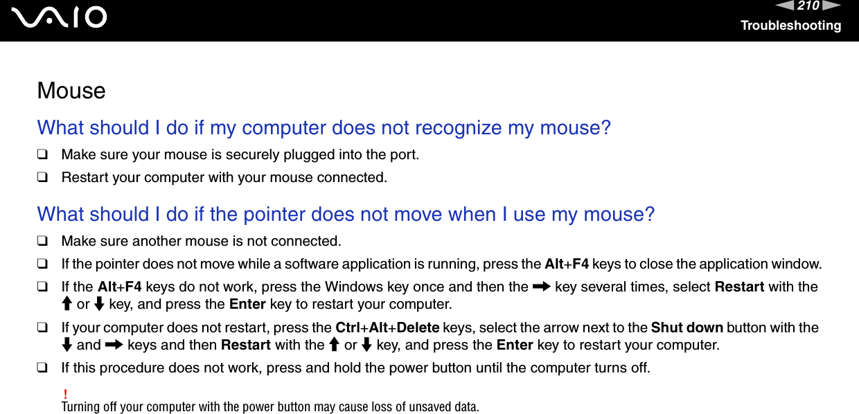 210nNTroubleshootingMouseWhat should I do if my computer does not recognize my mouse?❑Make sure your mouse is securely plugged into the port.❑Restart your computer with your mouse connected. What should I do if the pointer does not move when I use my mouse?❑Make sure another mouse is not connected.❑If the pointer does not move while a software application is running, press the Alt+F4 keys to close the application window.❑If the Alt+F4 keys do not work, press the Windows key once and then the , key several times, select Restart with the M or m key, and press the Enter key to restart your computer.❑If your computer does not restart, press the Ctrl+Alt+Delete keys, select the arrow next to the Shut down button with the m and , keys and then Restart with the M or m key, and press the Enter key to restart your computer.❑If this procedure does not work, press and hold the power button until the computer turns off.!Turning off your computer with the power button may cause loss of unsaved data.  