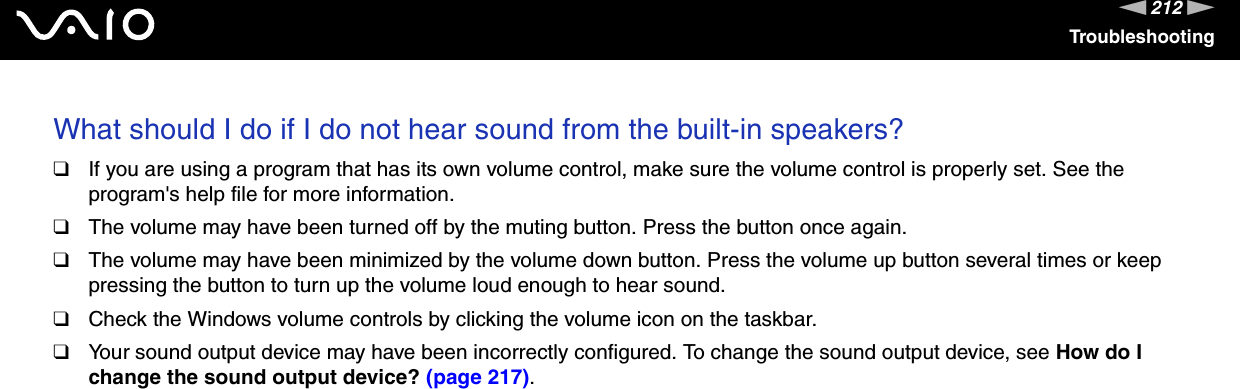212nNTroubleshootingWhat should I do if I do not hear sound from the built-in speakers?❑If you are using a program that has its own volume control, make sure the volume control is properly set. See the program&apos;s help file for more information.❑The volume may have been turned off by the muting button. Press the button once again.❑The volume may have been minimized by the volume down button. Press the volume up button several times or keep pressing the button to turn up the volume loud enough to hear sound.❑Check the Windows volume controls by clicking the volume icon on the taskbar.❑Your sound output device may have been incorrectly configured. To change the sound output device, see How do I change the sound output device? (page 217).  