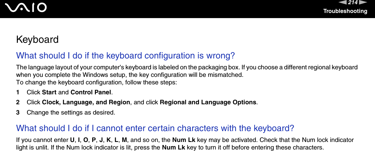 214nNTroubleshootingKeyboardWhat should I do if the keyboard configuration is wrong?The language layout of your computer&apos;s keyboard is labeled on the packaging box. If you choose a different regional keyboard when you complete the Windows setup, the key configuration will be mismatched.To change the keyboard configuration, follow these steps:1Click Start and Control Panel.2Click Clock, Language, and Region, and click Regional and Language Options.3Change the settings as desired. What should I do if I cannot enter certain characters with the keyboard?If you cannot enter U, I, O, P, J, K, L, M, and so on, the Num Lk key may be activated. Check that the Num lock indicator light is unlit. If the Num lock indicator is lit, press the Num Lk key to turn it off before entering these characters.  