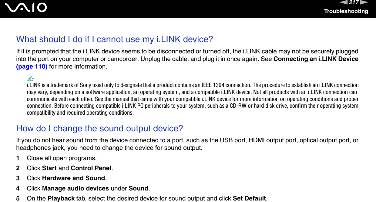 217nNTroubleshootingWhat should I do if I cannot use my i.LINK device?If it is prompted that the i.LINK device seems to be disconnected or turned off, the i.LINK cable may not be securely plugged into the port on your computer or camcorder. Unplug the cable, and plug it in once again. See Connecting an i.LINK Device (page 110) for more information.✍i.LINK is a trademark of Sony used only to designate that a product contains an IEEE 1394 connection. The procedure to establish an i.LINK connection may vary, depending on a software application, an operating system, and a compatible i.LINK device. Not all products with an i.LINK connection can communicate with each other. See the manual that came with your compatible i.LINK device for more information on operating conditions and proper connection. Before connecting compatible i.LINK PC peripherals to your system, such as a CD-RW or hard disk drive, confirm their operating system compatibility and required operating conditions. How do I change the sound output device?If you do not hear sound from the device connected to a port, such as the USB port, HDMI output port, optical output port, or headphones jack, you need to change the device for sound output.1Close all open programs.2Click Start and Control Panel.3Click Hardware and Sound.4Click Manage audio devices under Sound.5On the Playback tab, select the desired device for sound output and click Set Default. 