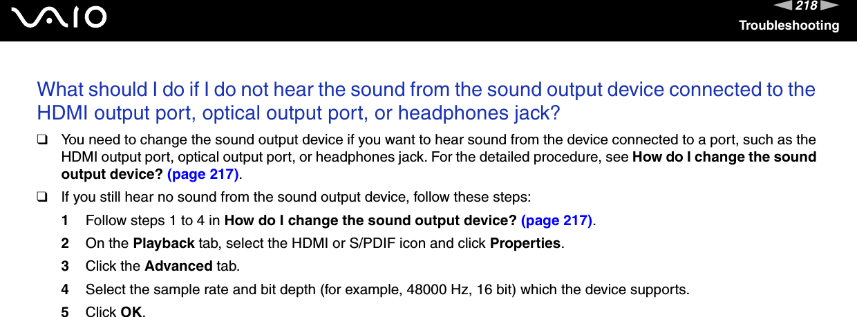 218nNTroubleshootingWhat should I do if I do not hear the sound from the sound output device connected to the HDMI output port, optical output port, or headphones jack?❑You need to change the sound output device if you want to hear sound from the device connected to a port, such as the HDMI output port, optical output port, or headphones jack. For the detailed procedure, see How do I change the sound output device? (page 217).❑If you still hear no sound from the sound output device, follow these steps:1Follow steps 1 to 4 in How do I change the sound output device? (page 217).2On the Playback tab, select the HDMI or S/PDIF icon and click Properties.3Click the Advanced tab.4Select the sample rate and bit depth (for example, 48000 Hz, 16 bit) which the device supports.5Click OK. 