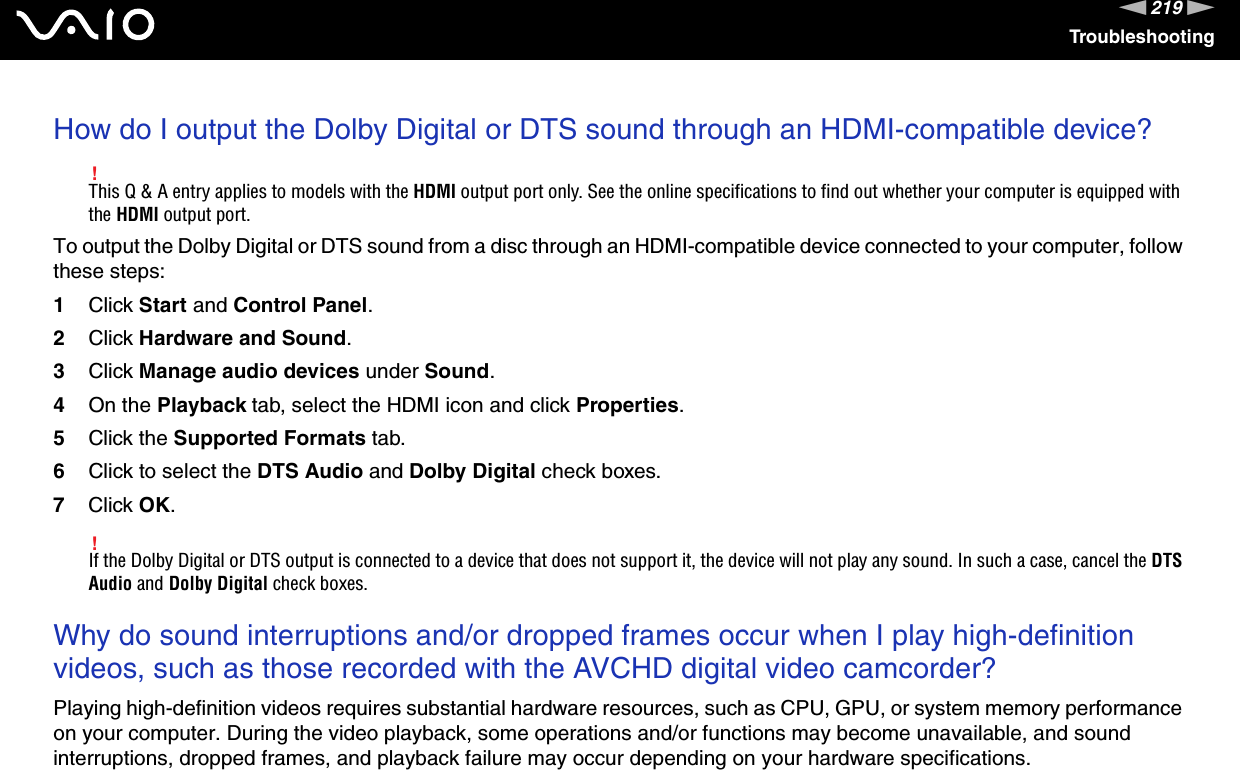 219nNTroubleshootingHow do I output the Dolby Digital or DTS sound through an HDMI-compatible device?!This Q &amp; A entry applies to models with the HDMI output port only. See the online specifications to find out whether your computer is equipped with the HDMI output port.To output the Dolby Digital or DTS sound from a disc through an HDMI-compatible device connected to your computer, follow these steps:1Click Start and Control Panel.2Click Hardware and Sound.3Click Manage audio devices under Sound.4On the Playback tab, select the HDMI icon and click Properties.5Click the Supported Formats tab.6Click to select the DTS Audio and Dolby Digital check boxes.7Click OK.!If the Dolby Digital or DTS output is connected to a device that does not support it, the device will not play any sound. In such a case, cancel the DTS Audio and Dolby Digital check boxes. Why do sound interruptions and/or dropped frames occur when I play high-definition videos, such as those recorded with the AVCHD digital video camcorder?Playing high-definition videos requires substantial hardware resources, such as CPU, GPU, or system memory performance on your computer. During the video playback, some operations and/or functions may become unavailable, and sound interruptions, dropped frames, and playback failure may occur depending on your hardware specifications.  