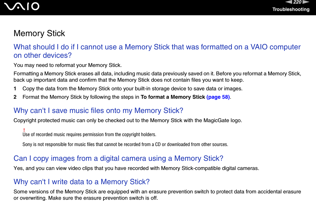 220nNTroubleshootingMemory StickWhat should I do if I cannot use a Memory Stick that was formatted on a VAIO computer on other devices?You may need to reformat your Memory Stick.Formatting a Memory Stick erases all data, including music data previously saved on it. Before you reformat a Memory Stick, back up important data and confirm that the Memory Stick does not contain files you want to keep.1Copy the data from the Memory Stick onto your built-in storage device to save data or images.2Format the Memory Stick by following the steps in To format a Memory Stick (page 58). Why can&apos;t I save music files onto my Memory Stick?Copyright protected music can only be checked out to the Memory Stick with the MagicGate logo.!Use of recorded music requires permission from the copyright holders.Sony is not responsible for music files that cannot be recorded from a CD or downloaded from other sources. Can I copy images from a digital camera using a Memory Stick?Yes, and you can view video clips that you have recorded with Memory Stick-compatible digital cameras. Why can&apos;t I write data to a Memory Stick?Some versions of the Memory Stick are equipped with an erasure prevention switch to protect data from accidental erasure or overwriting. Make sure the erasure prevention switch is off.  