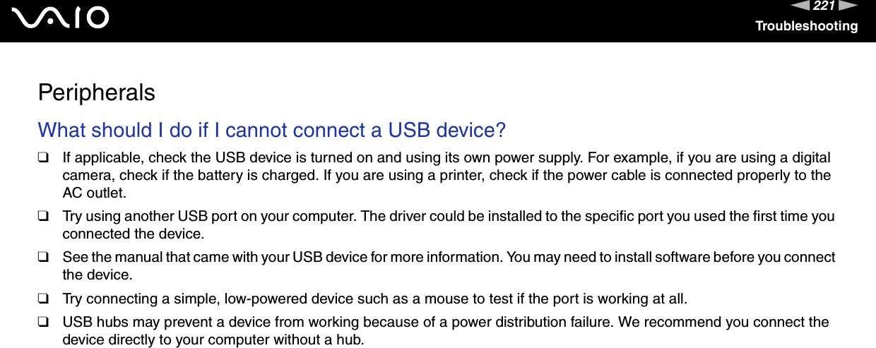 221nNTroubleshootingPeripheralsWhat should I do if I cannot connect a USB device?❑If applicable, check the USB device is turned on and using its own power supply. For example, if you are using a digital camera, check if the battery is charged. If you are using a printer, check if the power cable is connected properly to the AC outlet.❑Try using another USB port on your computer. The driver could be installed to the specific port you used the first time you connected the device.❑See the manual that came with your USB device for more information. You may need to install software before you connect the device.❑Try connecting a simple, low-powered device such as a mouse to test if the port is working at all.❑USB hubs may prevent a device from working because of a power distribution failure. We recommend you connect the device directly to your computer without a hub.  
