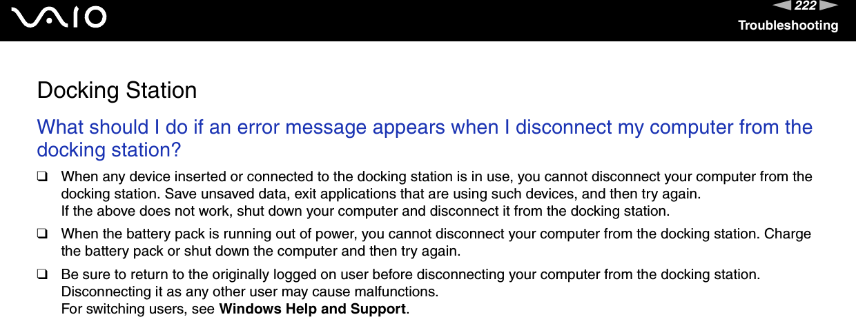 222nNTroubleshootingDocking StationWhat should I do if an error message appears when I disconnect my computer from the docking station?❑When any device inserted or connected to the docking station is in use, you cannot disconnect your computer from the docking station. Save unsaved data, exit applications that are using such devices, and then try again.If the above does not work, shut down your computer and disconnect it from the docking station.❑When the battery pack is running out of power, you cannot disconnect your computer from the docking station. Charge the battery pack or shut down the computer and then try again.❑Be sure to return to the originally logged on user before disconnecting your computer from the docking station. Disconnecting it as any other user may cause malfunctions.For switching users, see Windows Help and Support.  