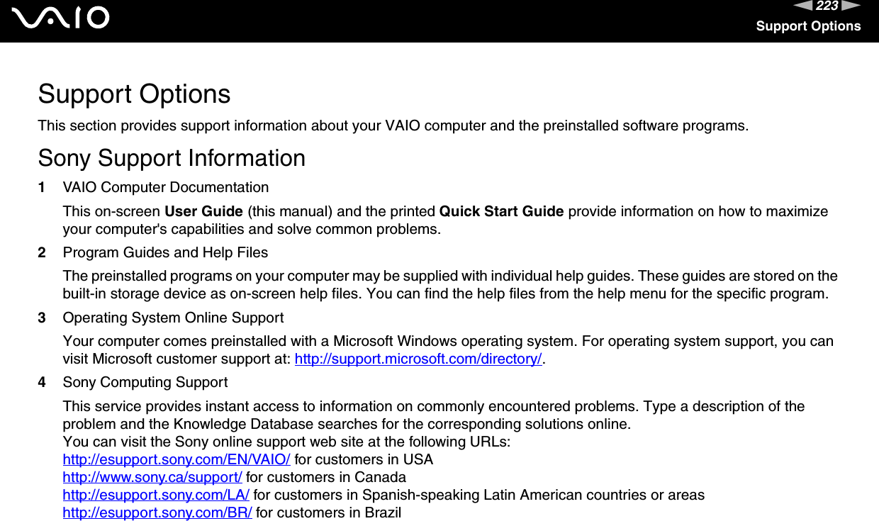 223nNSupport OptionsSupport OptionsThis section provides support information about your VAIO computer and the preinstalled software programs.Sony Support Information1VAIO Computer DocumentationThis on-screen User Guide (this manual) and the printed Quick Start Guide provide information on how to maximize your computer&apos;s capabilities and solve common problems.2Program Guides and Help FilesThe preinstalled programs on your computer may be supplied with individual help guides. These guides are stored on the built-in storage device as on-screen help files. You can find the help files from the help menu for the specific program.3Operating System Online SupportYour computer comes preinstalled with a Microsoft Windows operating system. For operating system support, you can visit Microsoft customer support at: http://support.microsoft.com/directory/.4Sony Computing Support This service provides instant access to information on commonly encountered problems. Type a description of the problem and the Knowledge Database searches for the corresponding solutions online.You can visit the Sony online support web site at the following URLs:http://esupport.sony.com/EN/VAIO/ for customers in USAhttp://www.sony.ca/support/ for customers in Canadahttp://esupport.sony.com/LA/ for customers in Spanish-speaking Latin American countries or areashttp://esupport.sony.com/BR/ for customers in Brazil