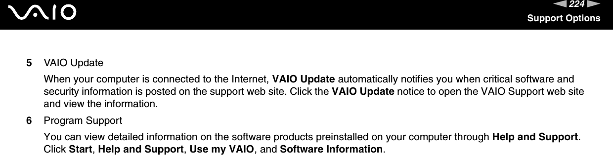 224nNSupport Options5VAIO UpdateWhen your computer is connected to the Internet, VAIO Update automatically notifies you when critical software and security information is posted on the support web site. Click the VAIO Update notice to open the VAIO Support web site and view the information.6Program SupportYou can view detailed information on the software products preinstalled on your computer through Help and Support. Click Start, Help and Support, Use my VAIO, and Software Information.