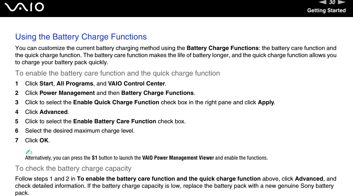 30nNGetting StartedUsing the Battery Charge FunctionsYou can customize the current battery charging method using the Battery Charge Functions: the battery care function and the quick charge function. The battery care function makes the life of battery longer, and the quick charge function allows you to charge your battery pack quickly.To enable the battery care function and the quick charge function1Click Start, All Programs, and VAIO Control Center.2Click Power Management and then Battery Charge Functions.3Click to select the Enable Quick Charge Function check box in the right pane and click Apply.4Click Advanced.5Click to select the Enable Battery Care Function check box.6Select the desired maximum charge level.7Click OK.✍Alternatively, you can press the S1 button to launch the VAIO Power Management Viewer and enable the functions.To check the battery charge capacityFollow steps 1 and 2 in To enable the battery care function and the quick charge function above, click Advanced, and check detailed information. If the battery charge capacity is low, replace the battery pack with a new genuine Sony battery pack. 