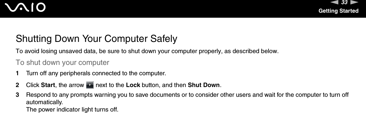 33nNGetting StartedShutting Down Your Computer SafelyTo avoid losing unsaved data, be sure to shut down your computer properly, as described below.To shut down your computer1Turn off any peripherals connected to the computer.2Click Start, the arrow   next to the Lock button, and then Shut Down.3Respond to any prompts warning you to save documents or to consider other users and wait for the computer to turn off automatically.The power indicator light turns off. 