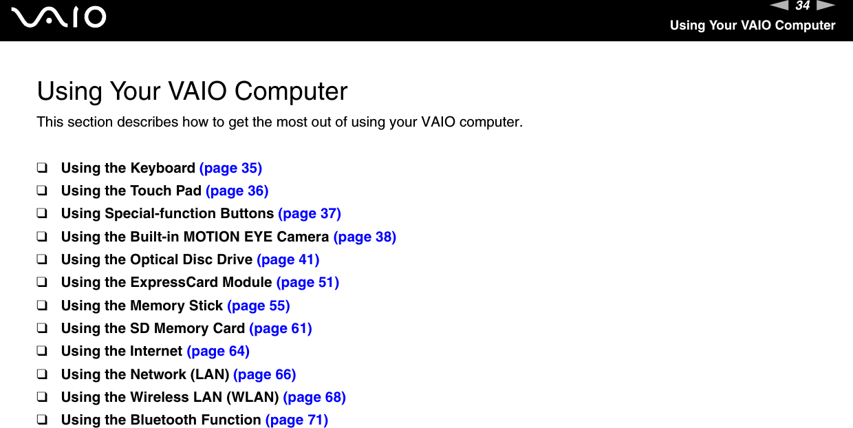34nNUsing Your VAIO ComputerUsing Your VAIO ComputerThis section describes how to get the most out of using your VAIO computer.❑Using the Keyboard (page 35)❑Using the Touch Pad (page 36)❑Using Special-function Buttons (page 37)❑Using the Built-in MOTION EYE Camera (page 38)❑Using the Optical Disc Drive (page 41)❑Using the ExpressCard Module (page 51)❑Using the Memory Stick (page 55)❑Using the SD Memory Card (page 61)❑Using the Internet (page 64)❑Using the Network (LAN) (page 66)❑Using the Wireless LAN (WLAN) (page 68)❑Using the Bluetooth Function (page 71)