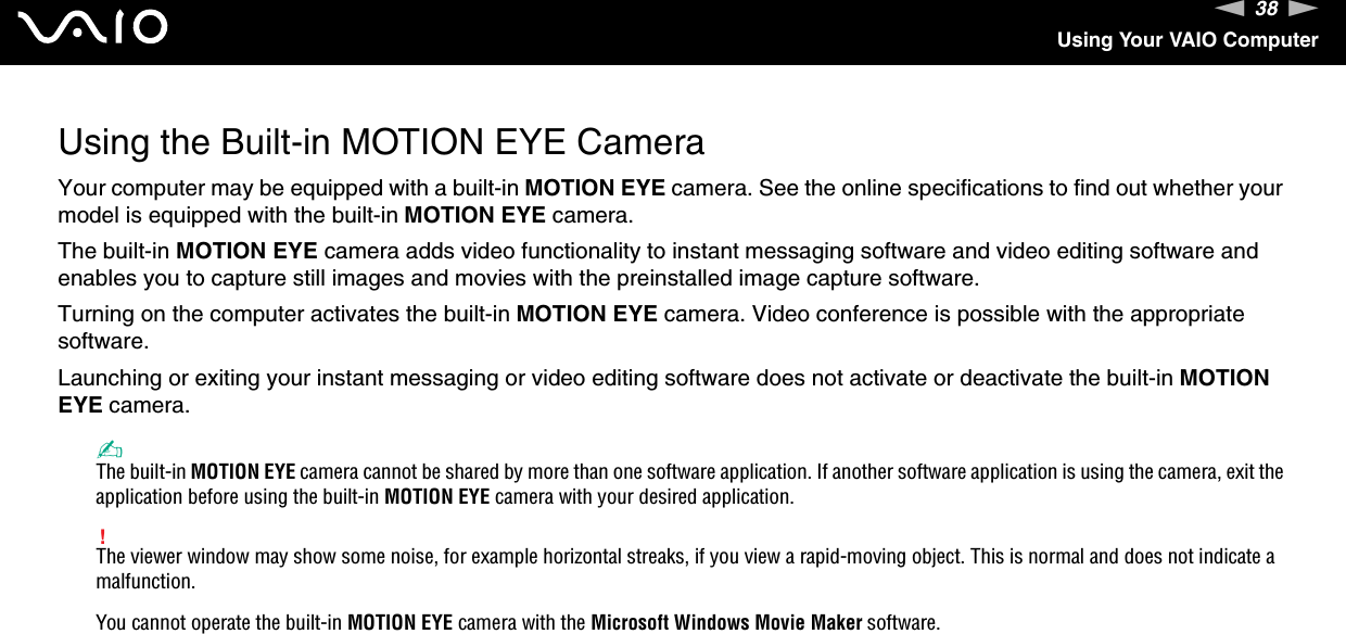 38nNUsing Your VAIO ComputerUsing the Built-in MOTION EYE CameraYour computer may be equipped with a built-in MOTION EYE camera. See the online specifications to find out whether your model is equipped with the built-in MOTION EYE camera.The built-in MOTION EYE camera adds video functionality to instant messaging software and video editing software and enables you to capture still images and movies with the preinstalled image capture software.Turning on the computer activates the built-in MOTION EYE camera. Video conference is possible with the appropriate software.Launching or exiting your instant messaging or video editing software does not activate or deactivate the built-in MOTION EYE camera.✍The built-in MOTION EYE camera cannot be shared by more than one software application. If another software application is using the camera, exit the application before using the built-in MOTION EYE camera with your desired application.!The viewer window may show some noise, for example horizontal streaks, if you view a rapid-moving object. This is normal and does not indicate a malfunction.You cannot operate the built-in MOTION EYE camera with the Microsoft Windows Movie Maker software.