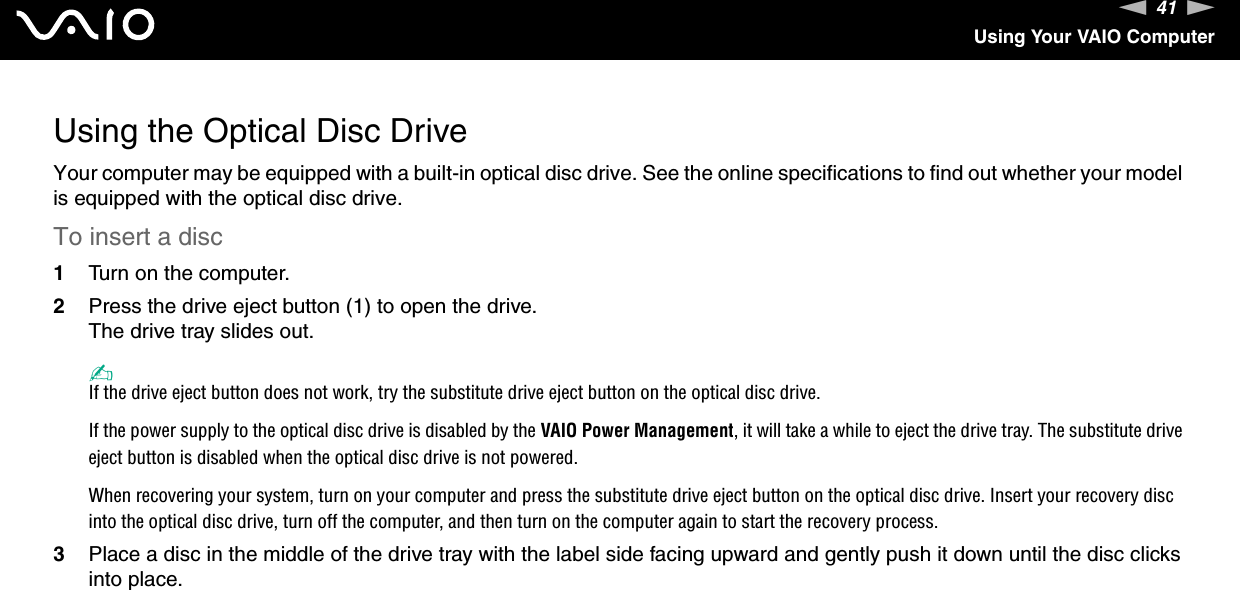 41nNUsing Your VAIO ComputerUsing the Optical Disc DriveYour computer may be equipped with a built-in optical disc drive. See the online specifications to find out whether your model is equipped with the optical disc drive.To insert a disc1Turn on the computer.2Press the drive eject button (1) to open the drive.The drive tray slides out.✍If the drive eject button does not work, try the substitute drive eject button on the optical disc drive.If the power supply to the optical disc drive is disabled by the VAIO Power Management, it will take a while to eject the drive tray. The substitute drive eject button is disabled when the optical disc drive is not powered.When recovering your system, turn on your computer and press the substitute drive eject button on the optical disc drive. Insert your recovery disc into the optical disc drive, turn off the computer, and then turn on the computer again to start the recovery process.3Place a disc in the middle of the drive tray with the label side facing upward and gently push it down until the disc clicks into place.