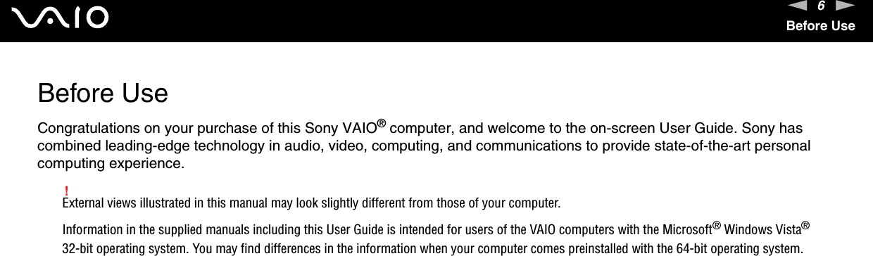 6nNBefore UseBefore UseCongratulations on your purchase of this Sony VAIO® computer, and welcome to the on-screen User Guide. Sony has combined leading-edge technology in audio, video, computing, and communications to provide state-of-the-art personal computing experience.!External views illustrated in this manual may look slightly different from those of your computer.Information in the supplied manuals including this User Guide is intended for users of the VAIO computers with the Microsoft® Windows Vista® 32-bit operating system. You may find differences in the information when your computer comes preinstalled with the 64-bit operating system.