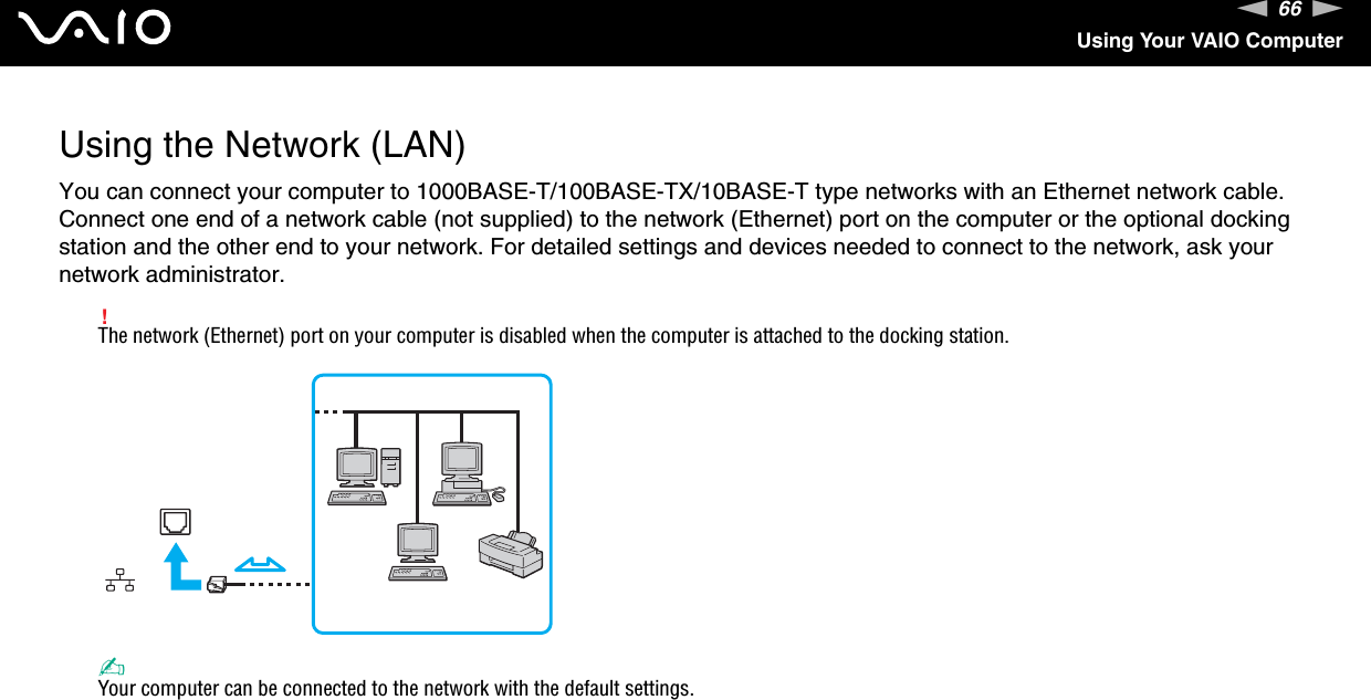 66nNUsing Your VAIO ComputerUsing the Network (LAN)You can connect your computer to 1000BASE-T/100BASE-TX/10BASE-T type networks with an Ethernet network cable. Connect one end of a network cable (not supplied) to the network (Ethernet) port on the computer or the optional docking station and the other end to your network. For detailed settings and devices needed to connect to the network, ask your network administrator.!The network (Ethernet) port on your computer is disabled when the computer is attached to the docking station.✍Your computer can be connected to the network with the default settings.