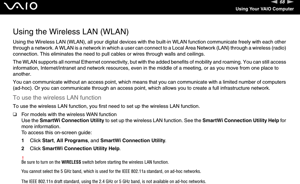 68nNUsing Your VAIO ComputerUsing the Wireless LAN (WLAN)Using the Wireless LAN (WLAN), all your digital devices with the built-in WLAN function communicate freely with each other through a network. A WLAN is a network in which a user can connect to a Local Area Network (LAN) through a wireless (radio) connection. This eliminates the need to pull cables or wires through walls and ceilings.The WLAN supports all normal Ethernet connectivity, but with the added benefits of mobility and roaming. You can still access information, Internet/intranet and network resources, even in the middle of a meeting, or as you move from one place to another.You can communicate without an access point, which means that you can communicate with a limited number of computers (ad-hoc). Or you can communicate through an access point, which allows you to create a full infrastructure network.To use the wireless LAN functionTo use the wireless LAN function, you first need to set up the wireless LAN function.❑For models with the wireless WAN functionUse the SmartWi Connection Utility to set up the wireless LAN function. See the SmartWi Connection Utility Help for more information.To access this on-screen guide:1Click Start, All Programs, and SmartWi Connection Utility.2Click SmartWi Connection Utility Help.!Be sure to turn on the WIRELESS switch before starting the wireless LAN function.You cannot select the 5 GHz band, which is used for the IEEE 802.11a standard, on ad-hoc networks.The IEEE 802.11n draft standard, using the 2.4 GHz or 5 GHz band, is not available on ad-hoc networks.
