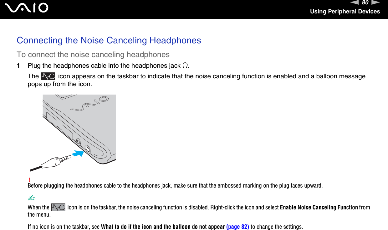 80nNUsing Peripheral DevicesConnecting the Noise Canceling HeadphonesTo connect the noise canceling headphones1Plug the headphones cable into the headphones jack i.The   icon appears on the taskbar to indicate that the noise canceling function is enabled and a balloon message pops up from the icon.!Before plugging the headphones cable to the headphones jack, make sure that the embossed marking on the plug faces upward.✍When the   icon is on the taskbar, the noise canceling function is disabled. Right-click the icon and select Enable Noise Canceling Function from the menu.If no icon is on the taskbar, see What to do if the icon and the balloon do not appear (page 82) to change the settings. 