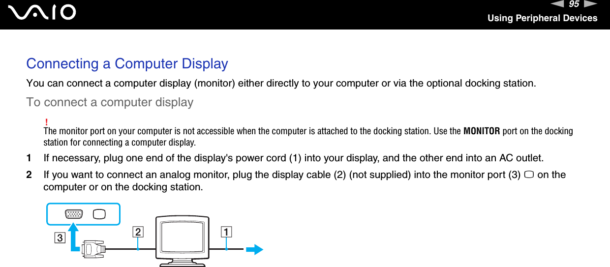 95nNUsing Peripheral DevicesConnecting a Computer DisplayYou can connect a computer display (monitor) either directly to your computer or via the optional docking station.To connect a computer display!The monitor port on your computer is not accessible when the computer is attached to the docking station. Use the MONITOR port on the docking station for connecting a computer display.1If necessary, plug one end of the display&apos;s power cord (1) into your display, and the other end into an AC outlet.2If you want to connect an analog monitor, plug the display cable (2) (not supplied) into the monitor port (3) a on the computer or on the docking station.