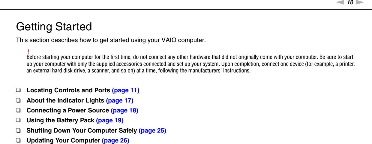 10nNGetting Started &gt;Getting StartedThis section describes how to get started using your VAIO computer.!Before starting your computer for the first time, do not connect any other hardware that did not originally come with your computer. Be sure to start up your computer with only the supplied accessories connected and set up your system. Upon completion, connect one device (for example, a printer, an external hard disk drive, a scanner, and so on) at a time, following the manufacturers&apos; instructions.❑Locating Controls and Ports (page 11)❑About the Indicator Lights (page 17)❑Connecting a Power Source (page 18)❑Using the Battery Pack (page 19)❑Shutting Down Your Computer Safely (page 25)❑Updating Your Computer (page 26)