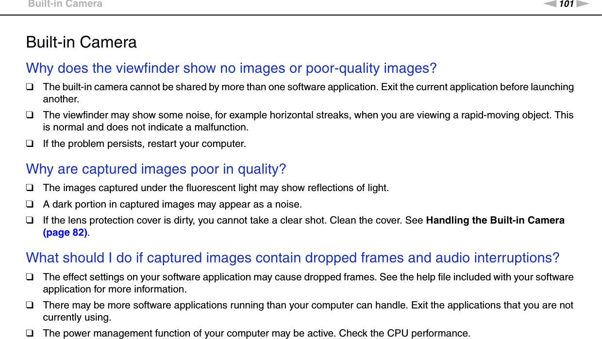 101nNTroubleshooting &gt;Built-in CameraBuilt-in CameraWhy does the viewfinder show no images or poor-quality images?❑The built-in camera cannot be shared by more than one software application. Exit the current application before launching another.❑The viewfinder may show some noise, for example horizontal streaks, when you are viewing a rapid-moving object. This is normal and does not indicate a malfunction.❑If the problem persists, restart your computer. Why are captured images poor in quality?❑The images captured under the fluorescent light may show reflections of light.❑A dark portion in captured images may appear as a noise.❑If the lens protection cover is dirty, you cannot take a clear shot. Clean the cover. See Handling the Built-in Camera (page 82). What should I do if captured images contain dropped frames and audio interruptions?❑The effect settings on your software application may cause dropped frames. See the help file included with your software application for more information.❑There may be more software applications running than your computer can handle. Exit the applications that you are not currently using.❑The power management function of your computer may be active. Check the CPU performance. 