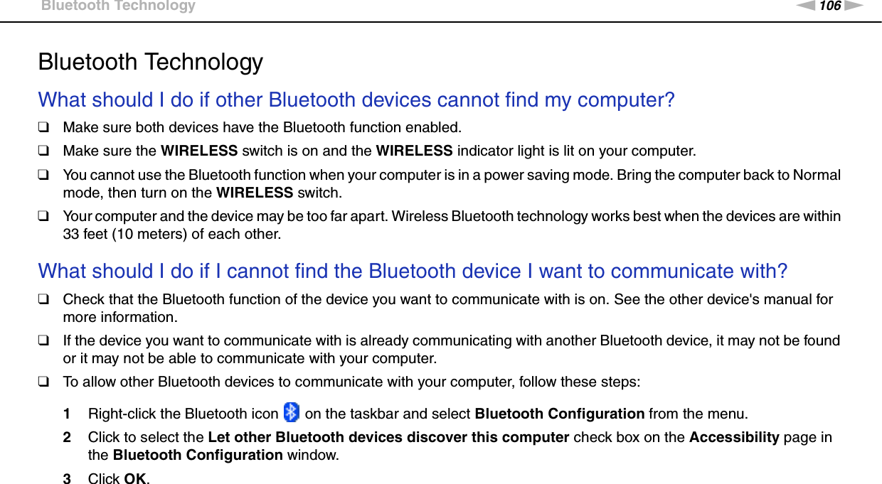 106nNTroubleshooting &gt;Bluetooth TechnologyBluetooth TechnologyWhat should I do if other Bluetooth devices cannot find my computer?❑Make sure both devices have the Bluetooth function enabled.❑Make sure the WIRELESS switch is on and the WIRELESS indicator light is lit on your computer.❑You cannot use the Bluetooth function when your computer is in a power saving mode. Bring the computer back to Normal mode, then turn on the WIRELESS switch.❑Your computer and the device may be too far apart. Wireless Bluetooth technology works best when the devices are within 33 feet (10 meters) of each other. What should I do if I cannot find the Bluetooth device I want to communicate with?❑Check that the Bluetooth function of the device you want to communicate with is on. See the other device&apos;s manual for more information.❑If the device you want to communicate with is already communicating with another Bluetooth device, it may not be found or it may not be able to communicate with your computer.❑To allow other Bluetooth devices to communicate with your computer, follow these steps:1Right-click the Bluetooth icon   on the taskbar and select Bluetooth Configuration from the menu.2Click to select the Let other Bluetooth devices discover this computer check box on the Accessibility page in the Bluetooth Configuration window.3Click OK. 