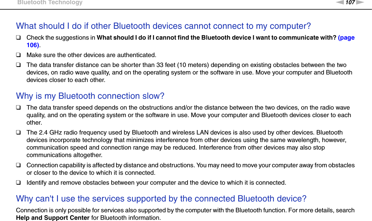 107nNTroubleshooting &gt;Bluetooth TechnologyWhat should I do if other Bluetooth devices cannot connect to my computer?❑Check the suggestions in What should I do if I cannot find the Bluetooth device I want to communicate with? (page 106).❑Make sure the other devices are authenticated.❑The data transfer distance can be shorter than 33 feet (10 meters) depending on existing obstacles between the two devices, on radio wave quality, and on the operating system or the software in use. Move your computer and Bluetooth devices closer to each other. Why is my Bluetooth connection slow?❑The data transfer speed depends on the obstructions and/or the distance between the two devices, on the radio wave quality, and on the operating system or the software in use. Move your computer and Bluetooth devices closer to each other.❑The 2.4 GHz radio frequency used by Bluetooth and wireless LAN devices is also used by other devices. Bluetooth devices incorporate technology that minimizes interference from other devices using the same wavelength, however, communication speed and connection range may be reduced. Interference from other devices may also stop communications altogether.❑Connection capability is affected by distance and obstructions. You may need to move your computer away from obstacles or closer to the device to which it is connected.❑Identify and remove obstacles between your computer and the device to which it is connected. Why can&apos;t I use the services supported by the connected Bluetooth device?Connection is only possible for services also supported by the computer with the Bluetooth function. For more details, search Help and Support Center for Bluetooth information. 