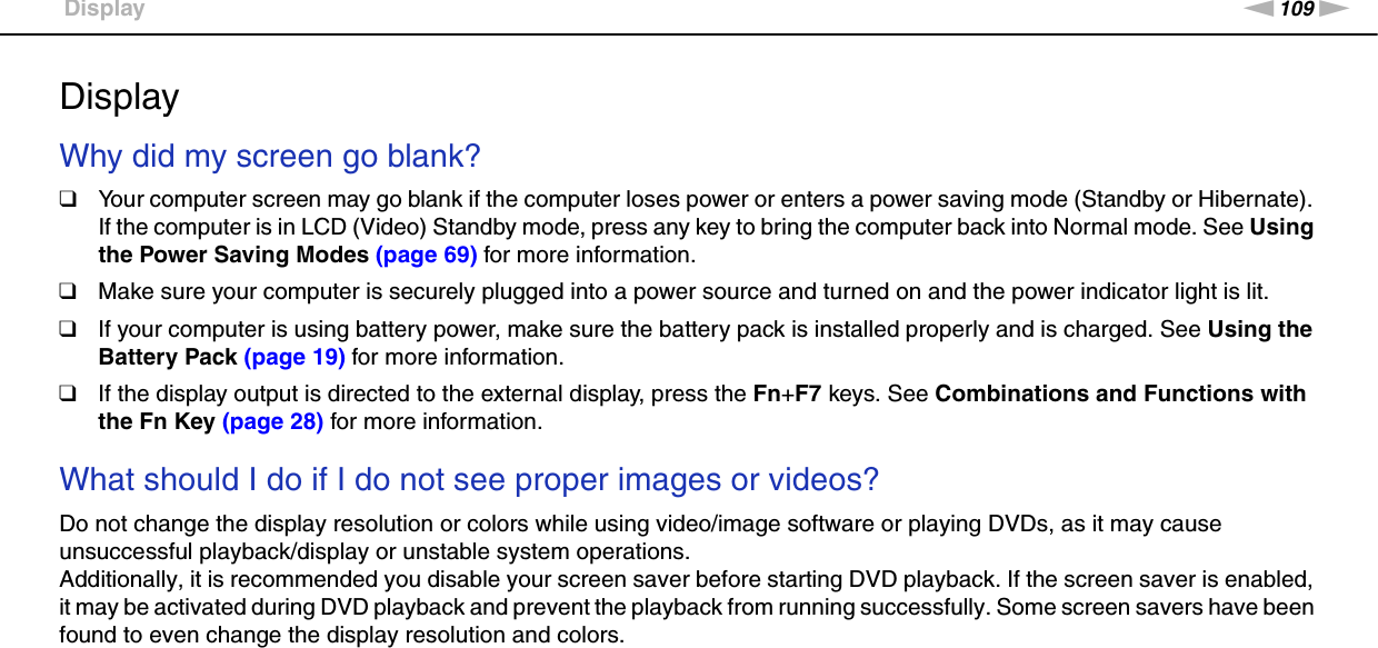 109nNTroubleshooting &gt;DisplayDisplayWhy did my screen go blank?❑Your computer screen may go blank if the computer loses power or enters a power saving mode (Standby or Hibernate). If the computer is in LCD (Video) Standby mode, press any key to bring the computer back into Normal mode. See Using the Power Saving Modes (page 69) for more information.❑Make sure your computer is securely plugged into a power source and turned on and the power indicator light is lit.❑If your computer is using battery power, make sure the battery pack is installed properly and is charged. See Using the Battery Pack (page 19) for more information.❑If the display output is directed to the external display, press the Fn+F7 keys. See Combinations and Functions with the Fn Key (page 28) for more information. What should I do if I do not see proper images or videos?Do not change the display resolution or colors while using video/image software or playing DVDs, as it may cause unsuccessful playback/display or unstable system operations.Additionally, it is recommended you disable your screen saver before starting DVD playback. If the screen saver is enabled, it may be activated during DVD playback and prevent the playback from running successfully. Some screen savers have been found to even change the display resolution and colors. 