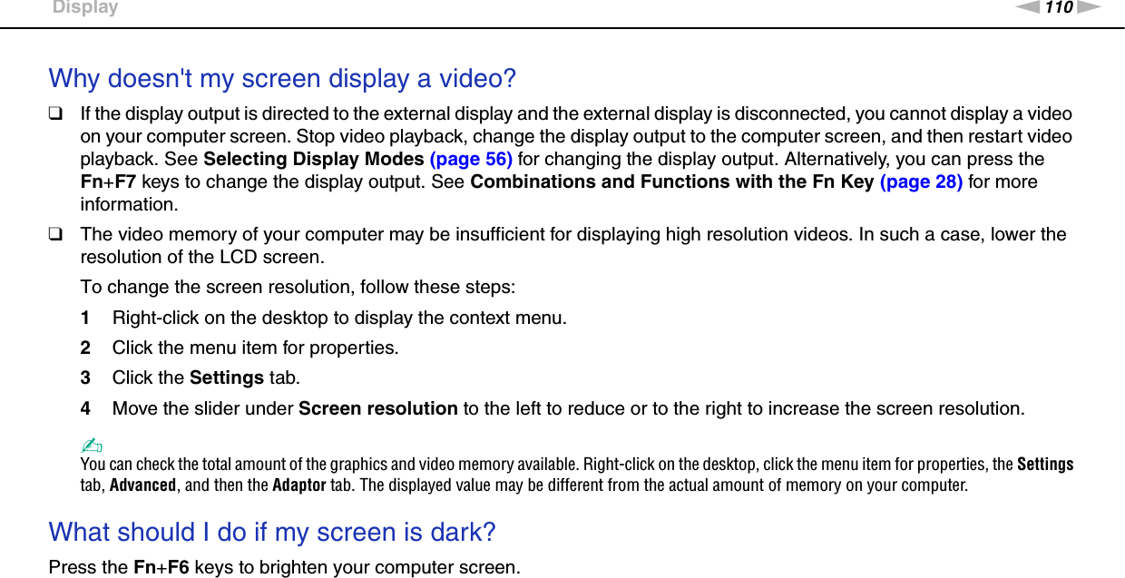 110nNTroubleshooting &gt;DisplayWhy doesn&apos;t my screen display a video?❑If the display output is directed to the external display and the external display is disconnected, you cannot display a video on your computer screen. Stop video playback, change the display output to the computer screen, and then restart video playback. See Selecting Display Modes (page 56) for changing the display output. Alternatively, you can press the Fn+F7 keys to change the display output. See Combinations and Functions with the Fn Key (page 28) for more information.❑The video memory of your computer may be insufficient for displaying high resolution videos. In such a case, lower the resolution of the LCD screen. To change the screen resolution, follow these steps:1Right-click on the desktop to display the context menu.2Click the menu item for properties.3Click the Settings tab.4Move the slider under Screen resolution to the left to reduce or to the right to increase the screen resolution.✍You can check the total amount of the graphics and video memory available. Right-click on the desktop, click the menu item for properties, the Settings tab, Advanced, and then the Adaptor tab. The displayed value may be different from the actual amount of memory on your computer. What should I do if my screen is dark?Press the Fn+F6 keys to brighten your computer screen. 